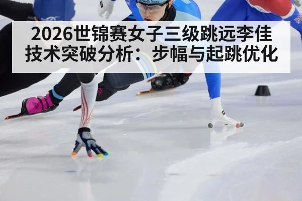2026世锦赛女子三级跳远李佳技术突破分析:步幅与起跳优化