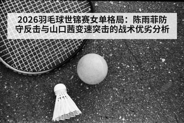 2026羽毛球世锦赛女单格局:陈雨菲防守反击与山口茜变速突击的战术优劣分析