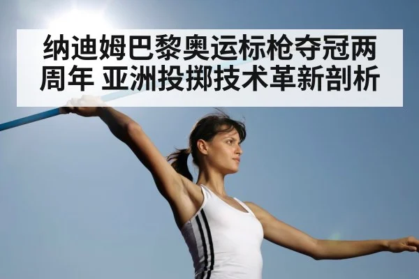 纳迪姆巴黎奥运标枪夺冠两周年 亚洲投掷技术革新剖析